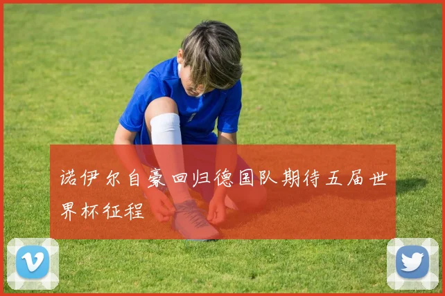 诺伊尔自豪回归德国队期待五届世界杯征程