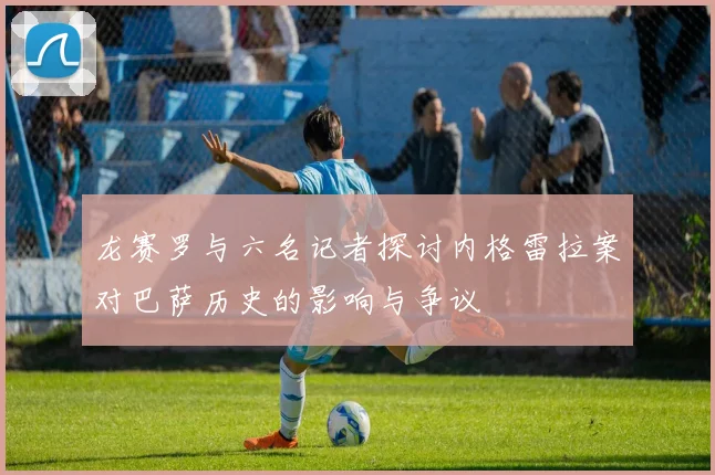 龙赛罗与六名记者探讨内格雷拉案对巴萨历史的影响与争议