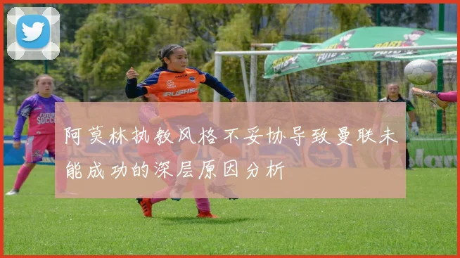 阿莫林执教风格不妥协导致曼联未能成功的深层原因分析