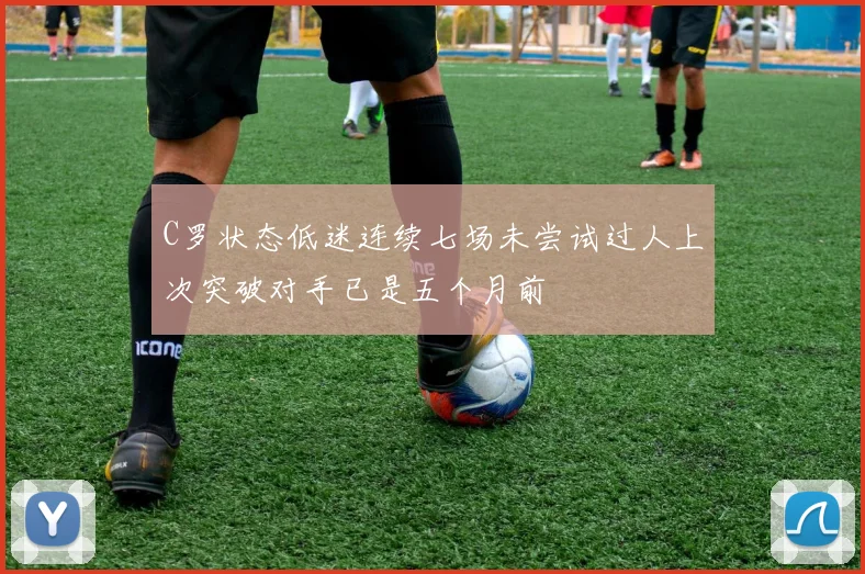 C罗状态低迷连续七场未尝试过人上次突破对手已是五个月前