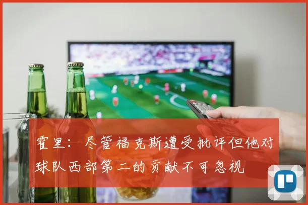 霍里：尽管福克斯遭受批评但他对球队西部第二的贡献不可忽视