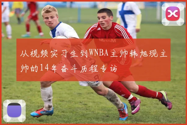 从视频实习生到WNBA主帅韩旭现主帅的14年奋斗历程专访