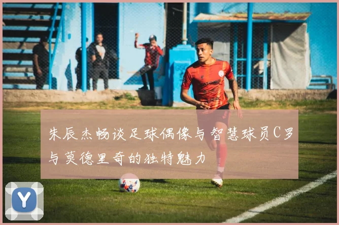 朱辰杰畅谈足球偶像与智慧球员C罗与莫德里奇的独特魅力