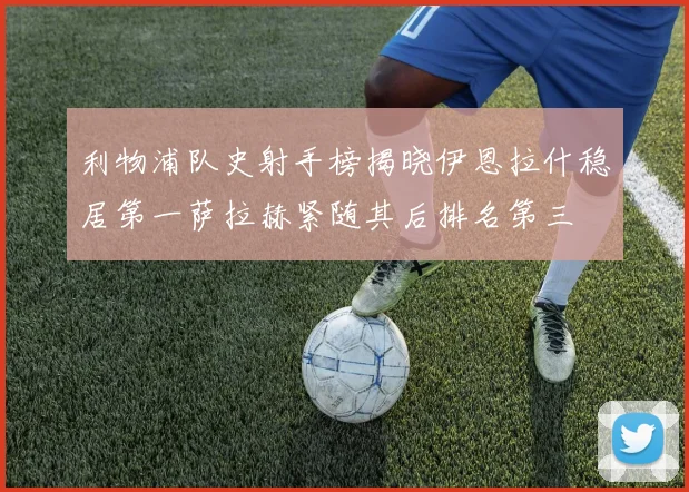 利物浦队史射手榜揭晓伊恩拉什稳居第一萨拉赫紧随其后排名第三
