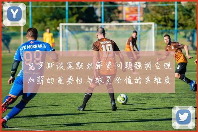 克罗斯谈莱默尔薪资问题强调合理加薪的重要性与球员价值的多维度分析