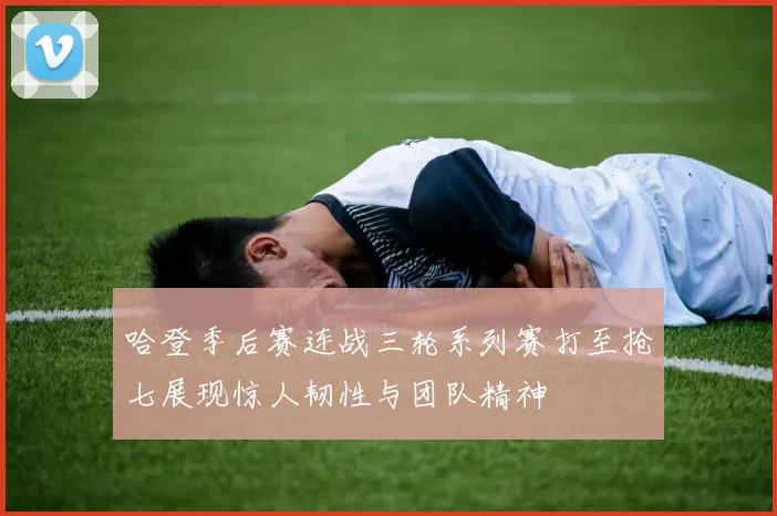 哈登季后赛连战三轮系列赛打至抢七展现惊人韧性与团队精神