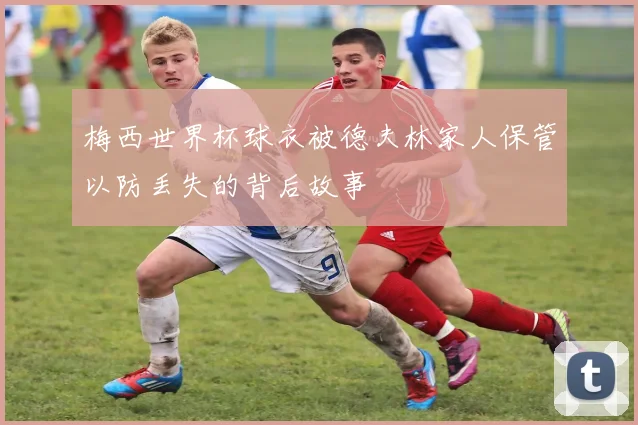 梅西世界杯球衣被德夫林家人保管以防丢失的背后故事