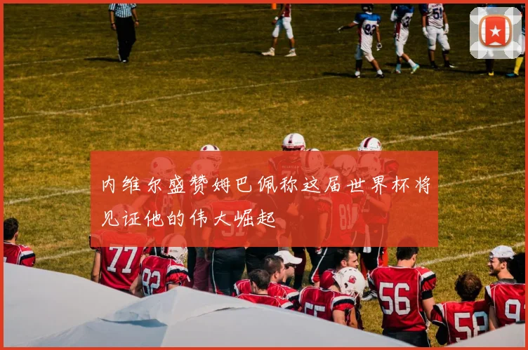 内维尔盛赞姆巴佩称这届世界杯将见证他的伟大崛起
