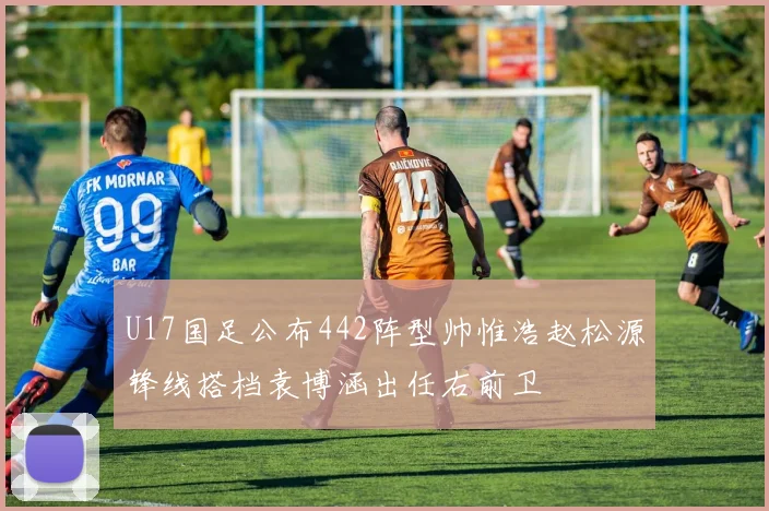 U17国足公布442阵型帅惟浩赵松源锋线搭档袁博涵出任右前卫