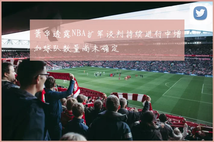 萧华透露NBA扩军谈判持续进行中增加球队数量尚未确定