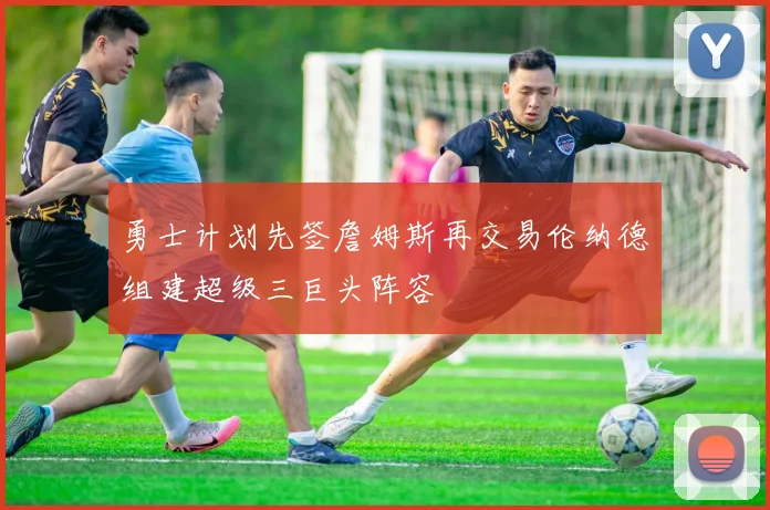 勇士计划先签詹姆斯再交易伦纳德组建超级三巨头阵容