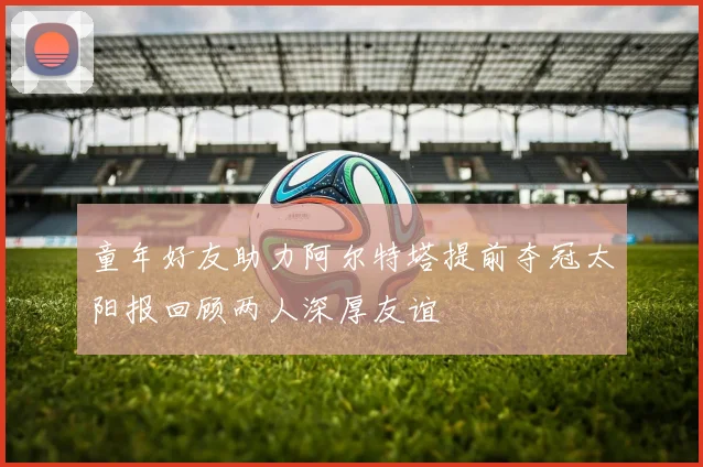 童年好友助力阿尔特塔提前夺冠太阳报回顾两人深厚友谊