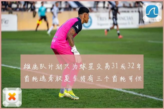 雄鹿队计划只为球星交易31或32年首轮选秀权夏季将有三个首轮可供交易