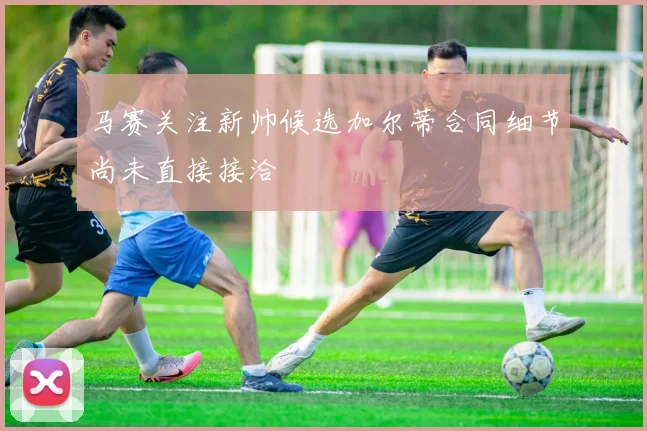马赛关注新帅候选加尔蒂合同细节尚未直接接洽
