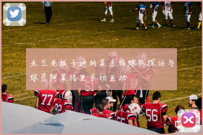 米兰老板卡迪纳莱亲临球队探访与球员阿莱格里亲切互动