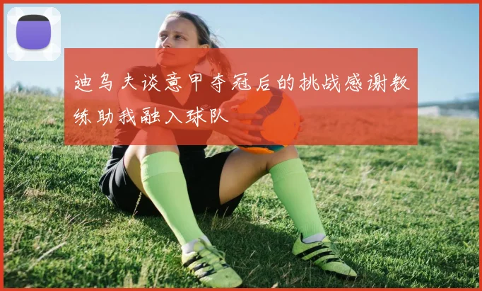 迪乌夫谈意甲夺冠后的挑战感谢教练助我融入球队