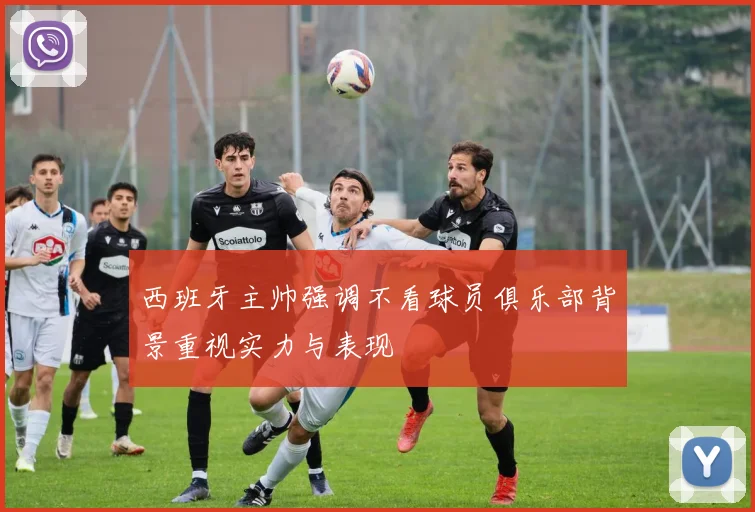 西班牙主帅强调不看球员俱乐部背景重视实力与表现