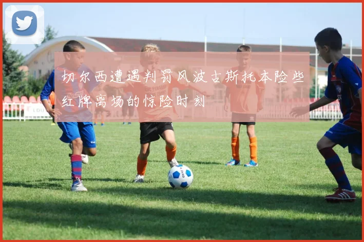 切尔西遭遇判罚风波古斯托本险些红牌离场的惊险时刻