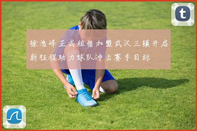 徐浩峰正式租借加盟武汉三镇开启新征程助力球队冲击赛季目标