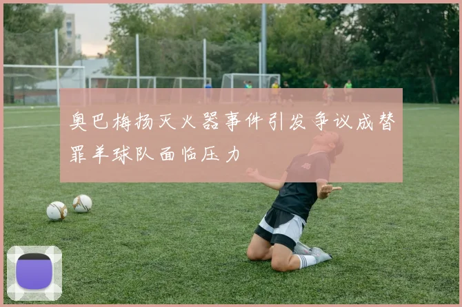 奥巴梅扬灭火器事件引发争议成替罪羊球队面临压力