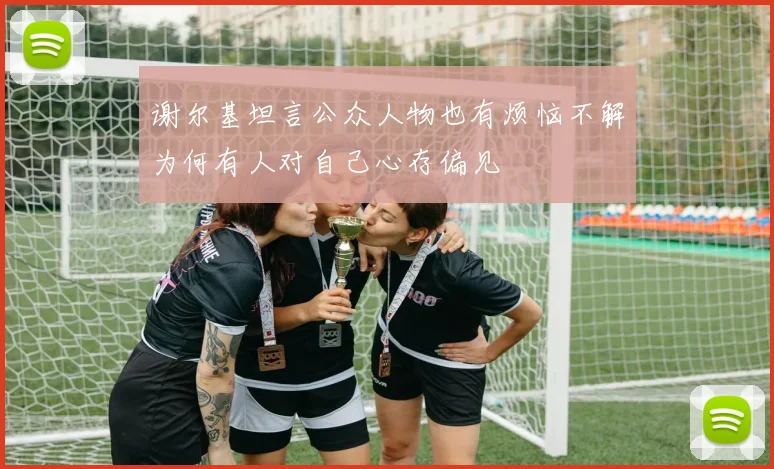 谢尔基坦言公众人物也有烦恼不解为何有人对自己心存偏见